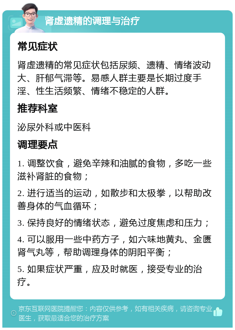 肾虚遗精的调理与治疗 常见症状 肾虚遗精的常见症状包括尿频、遗精、情绪波动大、肝郁气滞等。易感人群主要是长期过度手淫、性生活频繁、情绪不稳定的人群。 推荐科室 泌尿外科或中医科 调理要点 1. 调整饮食，避免辛辣和油腻的食物，多吃一些滋补肾脏的食物； 2. 进行适当的运动，如散步和太极拳，以帮助改善身体的气血循环； 3. 保持良好的情绪状态，避免过度焦虑和压力； 4. 可以服用一些中药方子，如六味地黄丸、金匮肾气丸等，帮助调理身体的阴阳平衡； 5. 如果症状严重，应及时就医，接受专业的治疗。