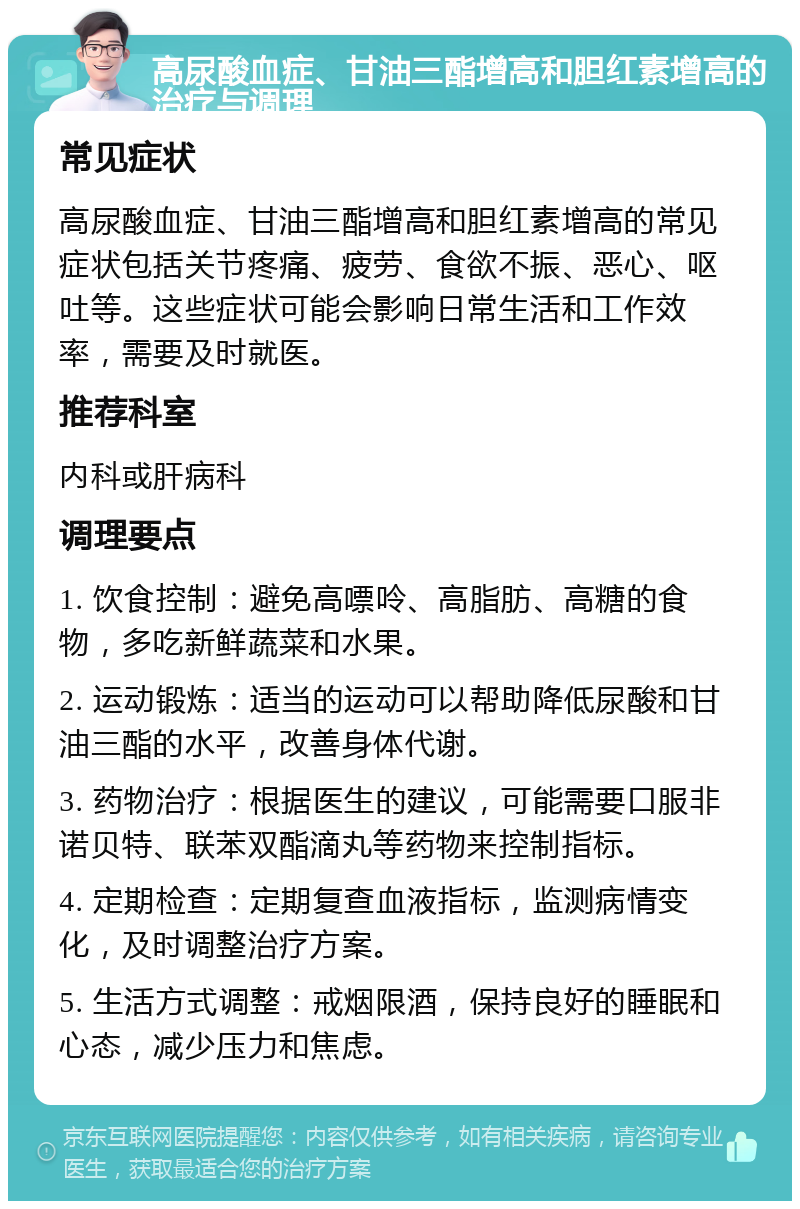 高尿酸血症、甘油三酯增高和胆红素增高的治疗与调理 常见症状 高尿酸血症、甘油三酯增高和胆红素增高的常见症状包括关节疼痛、疲劳、食欲不振、恶心、呕吐等。这些症状可能会影响日常生活和工作效率，需要及时就医。 推荐科室 内科或肝病科 调理要点 1. 饮食控制：避免高嘌呤、高脂肪、高糖的食物，多吃新鲜蔬菜和水果。 2. 运动锻炼：适当的运动可以帮助降低尿酸和甘油三酯的水平，改善身体代谢。 3. 药物治疗：根据医生的建议，可能需要口服非诺贝特、联苯双酯滴丸等药物来控制指标。 4. 定期检查：定期复查血液指标，监测病情变化，及时调整治疗方案。 5. 生活方式调整：戒烟限酒，保持良好的睡眠和心态，减少压力和焦虑。