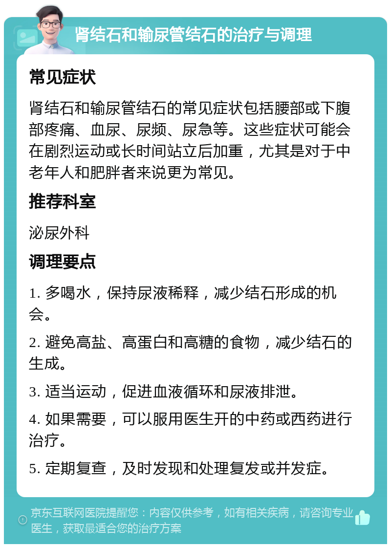 肾结石和输尿管结石的治疗与调理 常见症状 肾结石和输尿管结石的常见症状包括腰部或下腹部疼痛、血尿、尿频、尿急等。这些症状可能会在剧烈运动或长时间站立后加重，尤其是对于中老年人和肥胖者来说更为常见。 推荐科室 泌尿外科 调理要点 1. 多喝水，保持尿液稀释，减少结石形成的机会。 2. 避免高盐、高蛋白和高糖的食物，减少结石的生成。 3. 适当运动，促进血液循环和尿液排泄。 4. 如果需要，可以服用医生开的中药或西药进行治疗。 5. 定期复查，及时发现和处理复发或并发症。