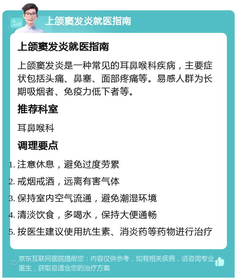 上颌窦发炎就医指南 上颌窦发炎就医指南 上颌窦发炎是一种常见的耳鼻喉科疾病，主要症状包括头痛、鼻塞、面部疼痛等。易感人群为长期吸烟者、免疫力低下者等。 推荐科室 耳鼻喉科 调理要点 注意休息，避免过度劳累 戒烟戒酒，远离有害气体 保持室内空气流通，避免潮湿环境 清淡饮食，多喝水，保持大便通畅 按医生建议使用抗生素、消炎药等药物进行治疗