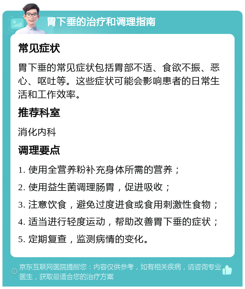 胃下垂的治疗和调理指南 常见症状 胃下垂的常见症状包括胃部不适、食欲不振、恶心、呕吐等。这些症状可能会影响患者的日常生活和工作效率。 推荐科室 消化内科 调理要点 1. 使用全营养粉补充身体所需的营养； 2. 使用益生菌调理肠胃，促进吸收； 3. 注意饮食，避免过度进食或食用刺激性食物； 4. 适当进行轻度运动，帮助改善胃下垂的症状； 5. 定期复查，监测病情的变化。