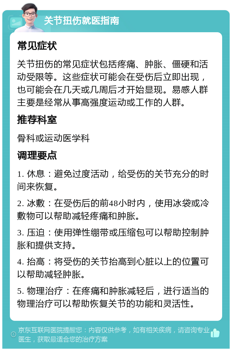 关节扭伤就医指南 常见症状 关节扭伤的常见症状包括疼痛、肿胀、僵硬和活动受限等。这些症状可能会在受伤后立即出现，也可能会在几天或几周后才开始显现。易感人群主要是经常从事高强度运动或工作的人群。 推荐科室 骨科或运动医学科 调理要点 1. 休息：避免过度活动，给受伤的关节充分的时间来恢复。 2. 冰敷：在受伤后的前48小时内，使用冰袋或冷敷物可以帮助减轻疼痛和肿胀。 3. 压迫：使用弹性绷带或压缩包可以帮助控制肿胀和提供支持。 4. 抬高：将受伤的关节抬高到心脏以上的位置可以帮助减轻肿胀。 5. 物理治疗：在疼痛和肿胀减轻后，进行适当的物理治疗可以帮助恢复关节的功能和灵活性。