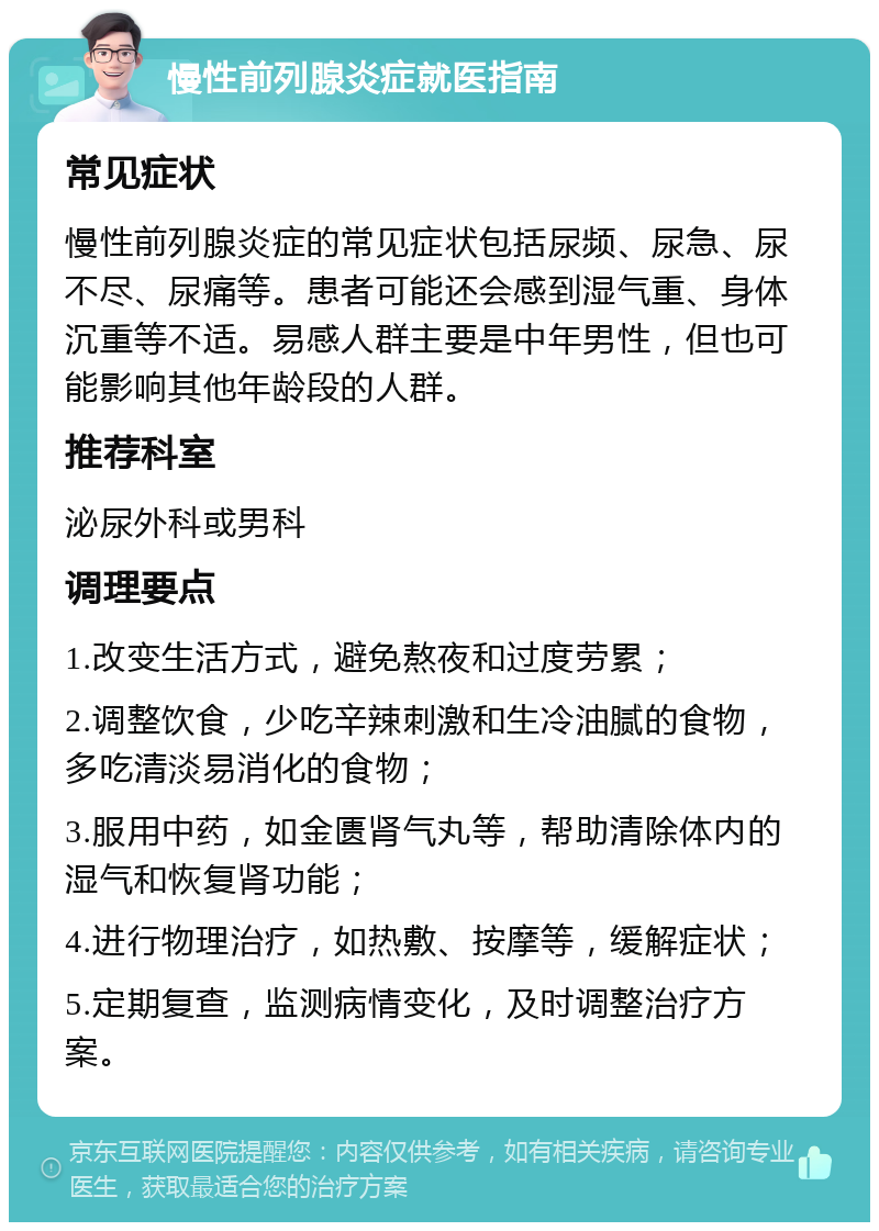 慢性前列腺炎症就医指南 常见症状 慢性前列腺炎症的常见症状包括尿频、尿急、尿不尽、尿痛等。患者可能还会感到湿气重、身体沉重等不适。易感人群主要是中年男性，但也可能影响其他年龄段的人群。 推荐科室 泌尿外科或男科 调理要点 1.改变生活方式，避免熬夜和过度劳累； 2.调整饮食，少吃辛辣刺激和生冷油腻的食物，多吃清淡易消化的食物； 3.服用中药，如金匮肾气丸等，帮助清除体内的湿气和恢复肾功能； 4.进行物理治疗，如热敷、按摩等，缓解症状； 5.定期复查，监测病情变化，及时调整治疗方案。