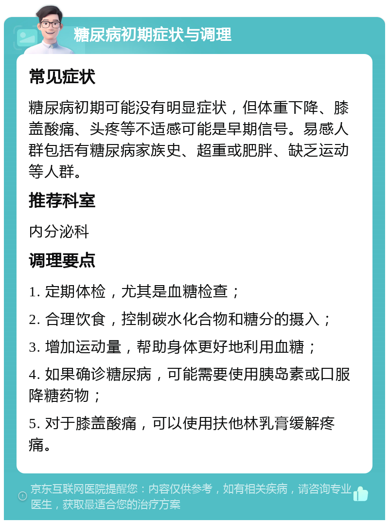 糖尿病初期症状与调理 常见症状 糖尿病初期可能没有明显症状，但体重下降、膝盖酸痛、头疼等不适感可能是早期信号。易感人群包括有糖尿病家族史、超重或肥胖、缺乏运动等人群。 推荐科室 内分泌科 调理要点 1. 定期体检，尤其是血糖检查； 2. 合理饮食，控制碳水化合物和糖分的摄入； 3. 增加运动量，帮助身体更好地利用血糖； 4. 如果确诊糖尿病，可能需要使用胰岛素或口服降糖药物； 5. 对于膝盖酸痛，可以使用扶他林乳膏缓解疼痛。