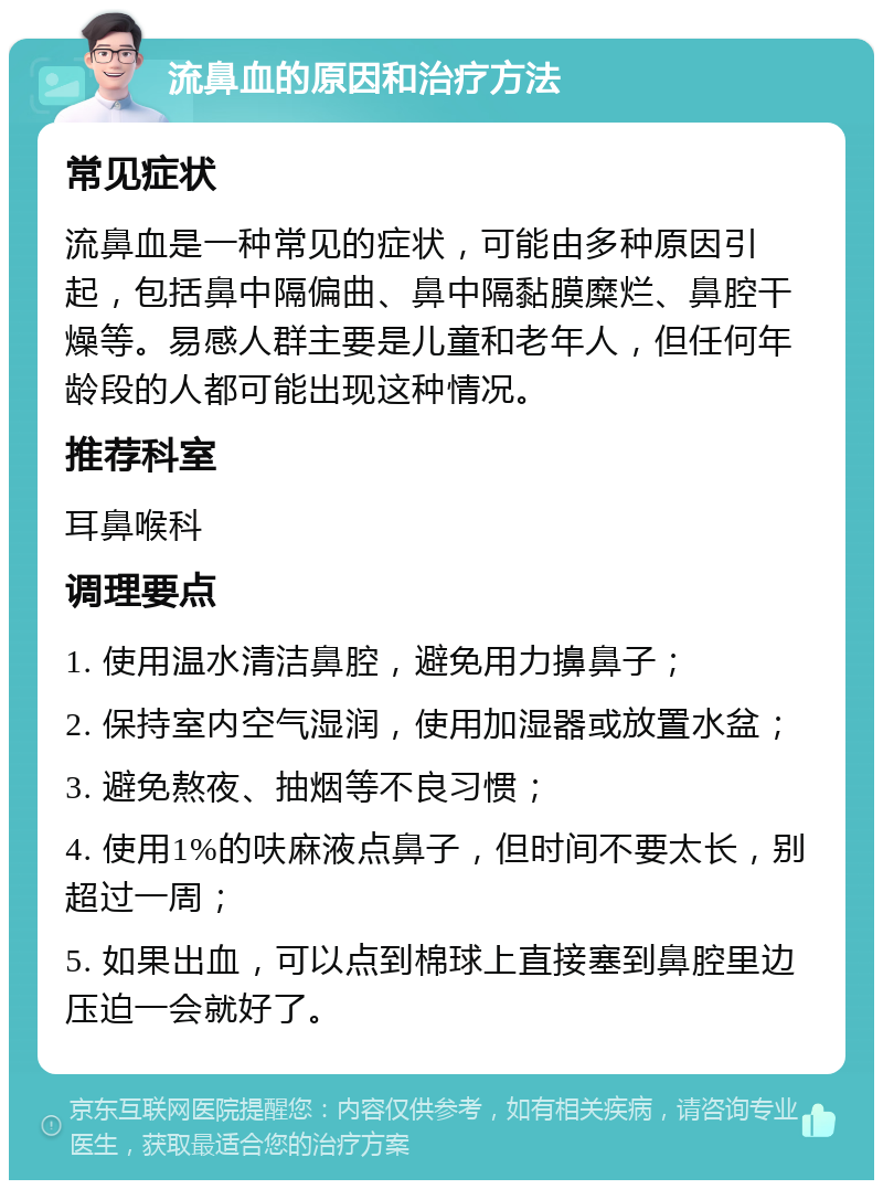 流鼻血的原因和治疗方法 常见症状 流鼻血是一种常见的症状，可能由多种原因引起，包括鼻中隔偏曲、鼻中隔黏膜糜烂、鼻腔干燥等。易感人群主要是儿童和老年人，但任何年龄段的人都可能出现这种情况。 推荐科室 耳鼻喉科 调理要点 1. 使用温水清洁鼻腔，避免用力擤鼻子； 2. 保持室内空气湿润，使用加湿器或放置水盆； 3. 避免熬夜、抽烟等不良习惯； 4. 使用1%的呋麻液点鼻子，但时间不要太长，别超过一周； 5. 如果出血，可以点到棉球上直接塞到鼻腔里边压迫一会就好了。