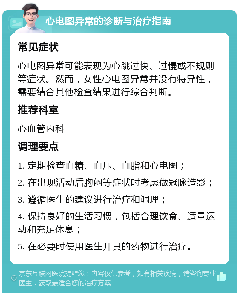 心电图异常的诊断与治疗指南 常见症状 心电图异常可能表现为心跳过快、过慢或不规则等症状。然而，女性心电图异常并没有特异性，需要结合其他检查结果进行综合判断。 推荐科室 心血管内科 调理要点 1. 定期检查血糖、血压、血脂和心电图； 2. 在出现活动后胸闷等症状时考虑做冠脉造影； 3. 遵循医生的建议进行治疗和调理； 4. 保持良好的生活习惯，包括合理饮食、适量运动和充足休息； 5. 在必要时使用医生开具的药物进行治疗。