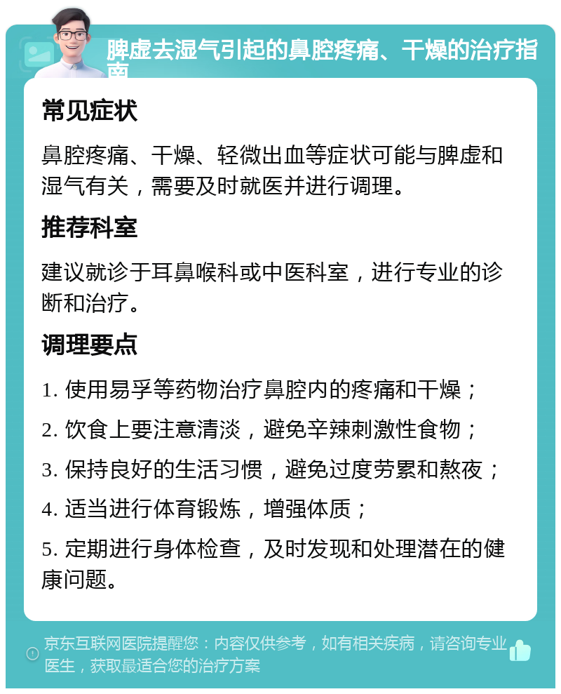 脾虚去湿气引起的鼻腔疼痛、干燥的治疗指南 常见症状 鼻腔疼痛、干燥、轻微出血等症状可能与脾虚和湿气有关，需要及时就医并进行调理。 推荐科室 建议就诊于耳鼻喉科或中医科室，进行专业的诊断和治疗。 调理要点 1. 使用易孚等药物治疗鼻腔内的疼痛和干燥； 2. 饮食上要注意清淡，避免辛辣刺激性食物； 3. 保持良好的生活习惯，避免过度劳累和熬夜； 4. 适当进行体育锻炼，增强体质； 5. 定期进行身体检查，及时发现和处理潜在的健康问题。