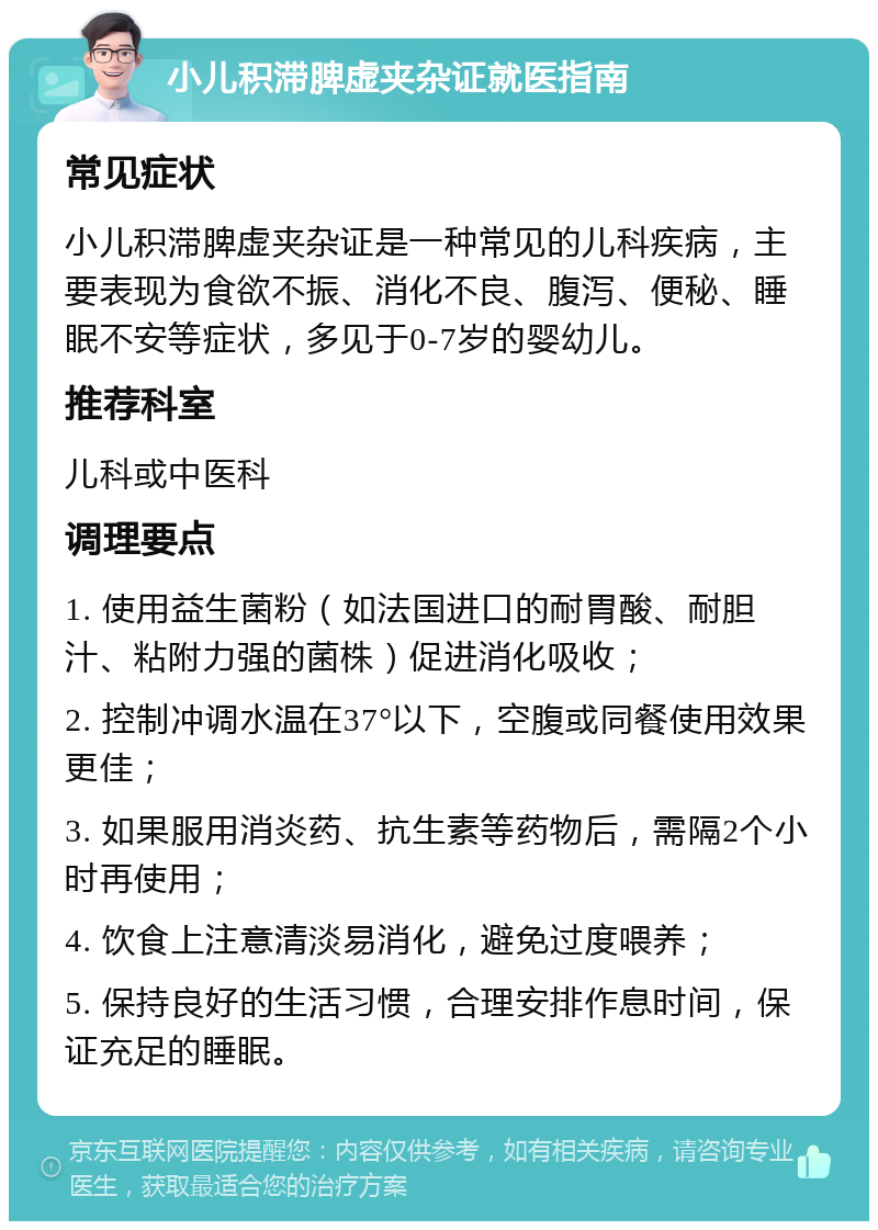 小儿积滞脾虚夹杂证就医指南 常见症状 小儿积滞脾虚夹杂证是一种常见的儿科疾病，主要表现为食欲不振、消化不良、腹泻、便秘、睡眠不安等症状，多见于0-7岁的婴幼儿。 推荐科室 儿科或中医科 调理要点 1. 使用益生菌粉（如法国进口的耐胃酸、耐胆汁、粘附力强的菌株）促进消化吸收； 2. 控制冲调水温在37°以下，空腹或同餐使用效果更佳； 3. 如果服用消炎药、抗生素等药物后，需隔2个小时再使用； 4. 饮食上注意清淡易消化，避免过度喂养； 5. 保持良好的生活习惯，合理安排作息时间，保证充足的睡眠。