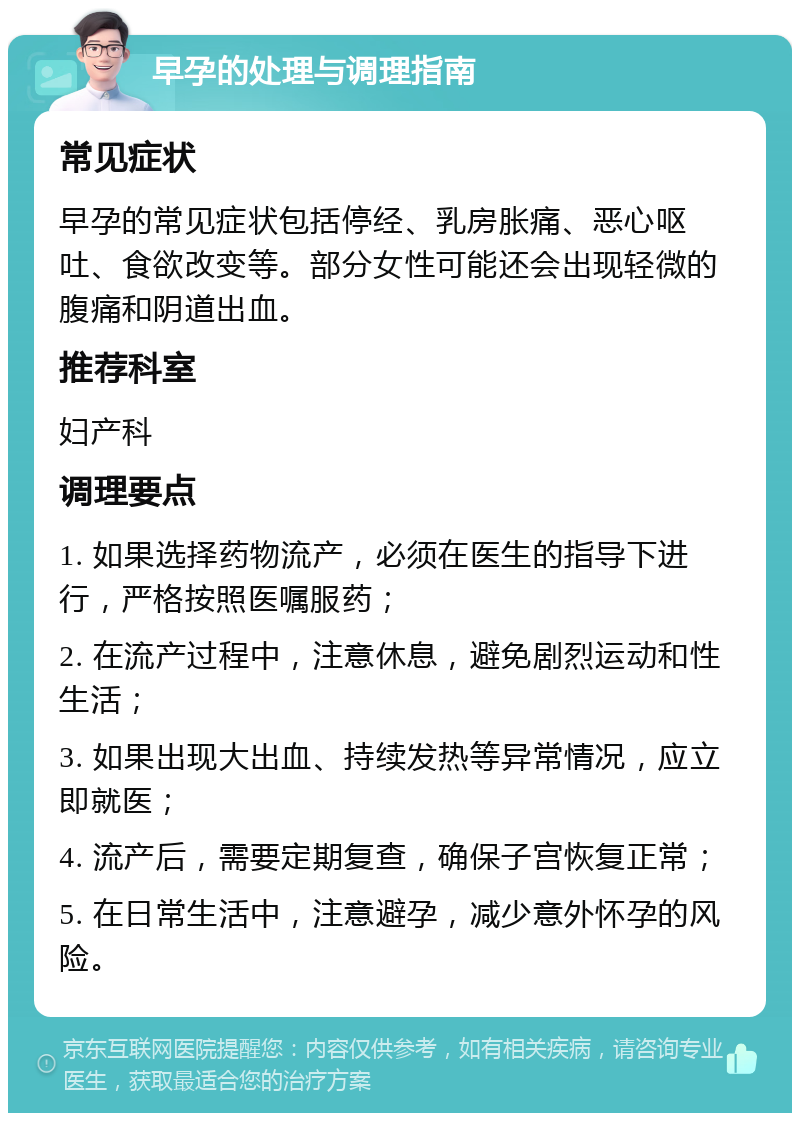 早孕的处理与调理指南 常见症状 早孕的常见症状包括停经、乳房胀痛、恶心呕吐、食欲改变等。部分女性可能还会出现轻微的腹痛和阴道出血。 推荐科室 妇产科 调理要点 1. 如果选择药物流产，必须在医生的指导下进行，严格按照医嘱服药； 2. 在流产过程中，注意休息，避免剧烈运动和性生活； 3. 如果出现大出血、持续发热等异常情况，应立即就医； 4. 流产后，需要定期复查，确保子宫恢复正常； 5. 在日常生活中，注意避孕，减少意外怀孕的风险。