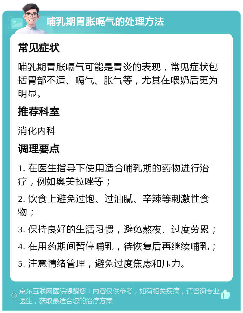 哺乳期胃胀嗝气的处理方法 常见症状 哺乳期胃胀嗝气可能是胃炎的表现，常见症状包括胃部不适、嗝气、胀气等，尤其在喂奶后更为明显。 推荐科室 消化内科 调理要点 1. 在医生指导下使用适合哺乳期的药物进行治疗，例如奥美拉唑等； 2. 饮食上避免过饱、过油腻、辛辣等刺激性食物； 3. 保持良好的生活习惯，避免熬夜、过度劳累； 4. 在用药期间暂停哺乳，待恢复后再继续哺乳； 5. 注意情绪管理，避免过度焦虑和压力。