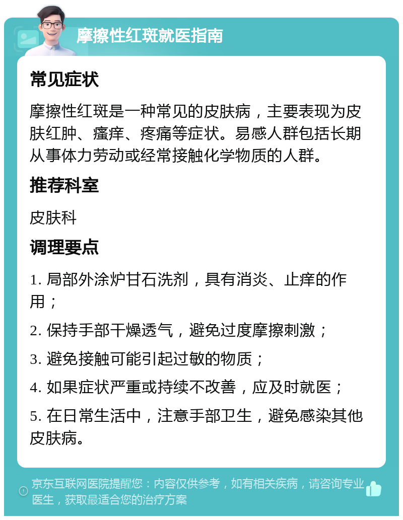 摩擦性红斑就医指南 常见症状 摩擦性红斑是一种常见的皮肤病，主要表现为皮肤红肿、瘙痒、疼痛等症状。易感人群包括长期从事体力劳动或经常接触化学物质的人群。 推荐科室 皮肤科 调理要点 1. 局部外涂炉甘石洗剂，具有消炎、止痒的作用； 2. 保持手部干燥透气，避免过度摩擦刺激； 3. 避免接触可能引起过敏的物质； 4. 如果症状严重或持续不改善，应及时就医； 5. 在日常生活中，注意手部卫生，避免感染其他皮肤病。