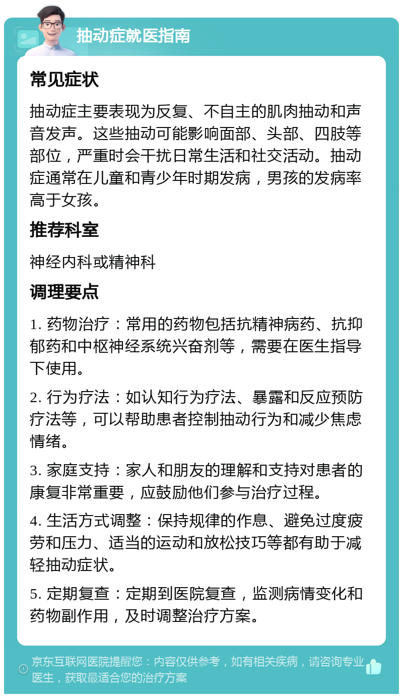 抽动症就医指南 常见症状 抽动症主要表现为反复、不自主的肌肉抽动和声音发声。这些抽动可能影响面部、头部、四肢等部位，严重时会干扰日常生活和社交活动。抽动症通常在儿童和青少年时期发病，男孩的发病率高于女孩。 推荐科室 神经内科或精神科 调理要点 1. 药物治疗：常用的药物包括抗精神病药、抗抑郁药和中枢神经系统兴奋剂等，需要在医生指导下使用。 2. 行为疗法：如认知行为疗法、暴露和反应预防疗法等，可以帮助患者控制抽动行为和减少焦虑情绪。 3. 家庭支持：家人和朋友的理解和支持对患者的康复非常重要，应鼓励他们参与治疗过程。 4. 生活方式调整：保持规律的作息、避免过度疲劳和压力、适当的运动和放松技巧等都有助于减轻抽动症状。 5. 定期复查：定期到医院复查，监测病情变化和药物副作用，及时调整治疗方案。