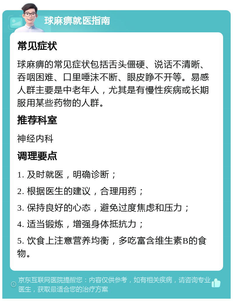 球麻痹就医指南 常见症状 球麻痹的常见症状包括舌头僵硬、说话不清晰、吞咽困难、口里唾沫不断、眼皮睁不开等。易感人群主要是中老年人，尤其是有慢性疾病或长期服用某些药物的人群。 推荐科室 神经内科 调理要点 1. 及时就医，明确诊断； 2. 根据医生的建议，合理用药； 3. 保持良好的心态，避免过度焦虑和压力； 4. 适当锻炼，增强身体抵抗力； 5. 饮食上注意营养均衡，多吃富含维生素B的食物。