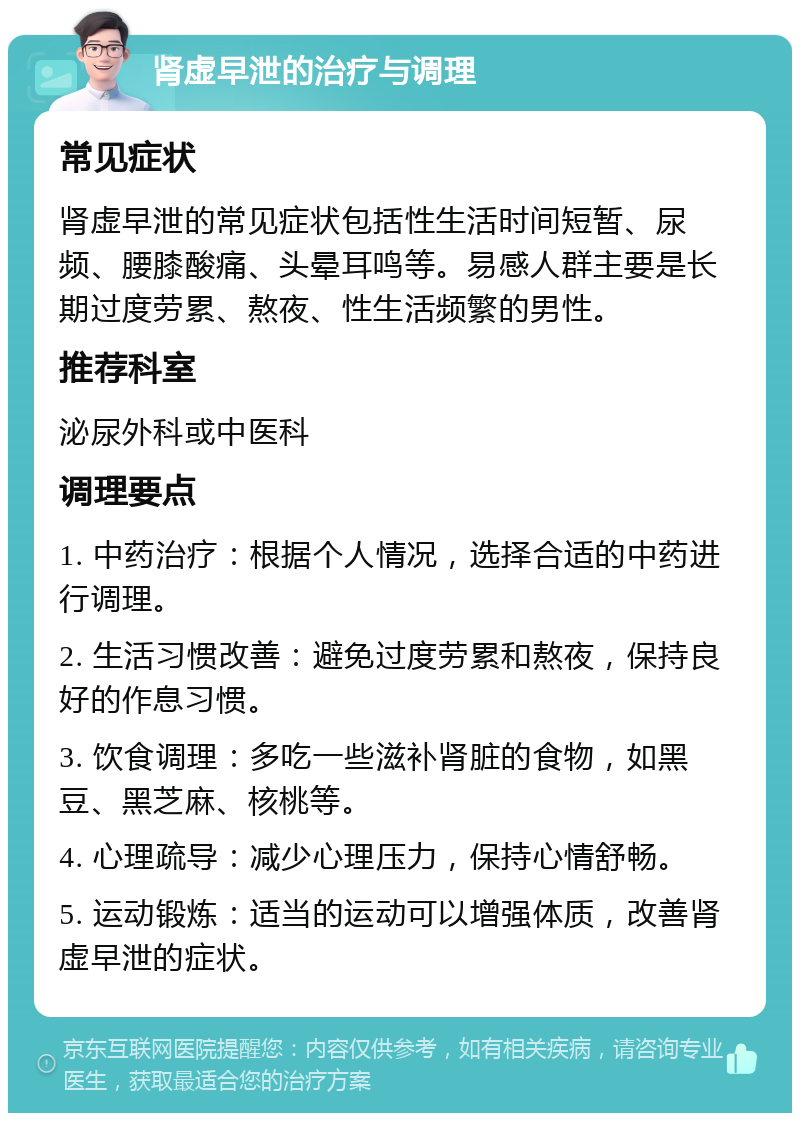 肾虚早泄的治疗与调理 常见症状 肾虚早泄的常见症状包括性生活时间短暂、尿频、腰膝酸痛、头晕耳鸣等。易感人群主要是长期过度劳累、熬夜、性生活频繁的男性。 推荐科室 泌尿外科或中医科 调理要点 1. 中药治疗：根据个人情况，选择合适的中药进行调理。 2. 生活习惯改善：避免过度劳累和熬夜，保持良好的作息习惯。 3. 饮食调理：多吃一些滋补肾脏的食物，如黑豆、黑芝麻、核桃等。 4. 心理疏导：减少心理压力，保持心情舒畅。 5. 运动锻炼：适当的运动可以增强体质，改善肾虚早泄的症状。