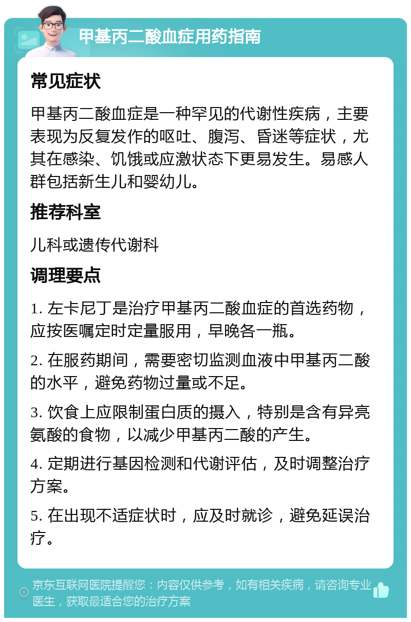 甲基丙二酸血症用药指南 常见症状 甲基丙二酸血症是一种罕见的代谢性疾病，主要表现为反复发作的呕吐、腹泻、昏迷等症状，尤其在感染、饥饿或应激状态下更易发生。易感人群包括新生儿和婴幼儿。 推荐科室 儿科或遗传代谢科 调理要点 1. 左卡尼丁是治疗甲基丙二酸血症的首选药物，应按医嘱定时定量服用，早晚各一瓶。 2. 在服药期间，需要密切监测血液中甲基丙二酸的水平，避免药物过量或不足。 3. 饮食上应限制蛋白质的摄入，特别是含有异亮氨酸的食物，以减少甲基丙二酸的产生。 4. 定期进行基因检测和代谢评估，及时调整治疗方案。 5. 在出现不适症状时，应及时就诊，避免延误治疗。