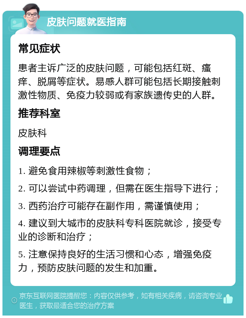 皮肤问题就医指南 常见症状 患者主诉广泛的皮肤问题，可能包括红斑、瘙痒、脱屑等症状。易感人群可能包括长期接触刺激性物质、免疫力较弱或有家族遗传史的人群。 推荐科室 皮肤科 调理要点 1. 避免食用辣椒等刺激性食物； 2. 可以尝试中药调理，但需在医生指导下进行； 3. 西药治疗可能存在副作用，需谨慎使用； 4. 建议到大城市的皮肤科专科医院就诊，接受专业的诊断和治疗； 5. 注意保持良好的生活习惯和心态，增强免疫力，预防皮肤问题的发生和加重。