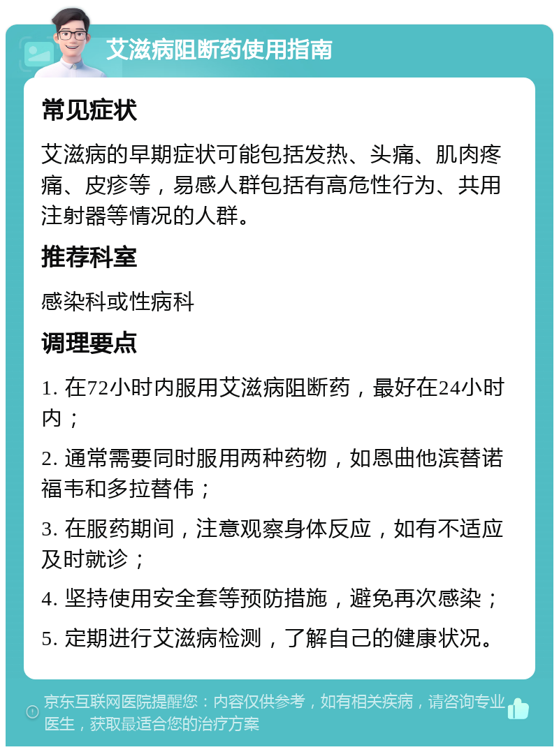 艾滋病阻断药使用指南 常见症状 艾滋病的早期症状可能包括发热、头痛、肌肉疼痛、皮疹等，易感人群包括有高危性行为、共用注射器等情况的人群。 推荐科室 感染科或性病科 调理要点 1. 在72小时内服用艾滋病阻断药，最好在24小时内； 2. 通常需要同时服用两种药物，如恩曲他滨替诺福韦和多拉替伟； 3. 在服药期间，注意观察身体反应，如有不适应及时就诊； 4. 坚持使用安全套等预防措施，避免再次感染； 5. 定期进行艾滋病检测，了解自己的健康状况。