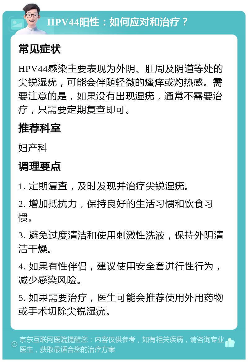 HPV44阳性：如何应对和治疗？ 常见症状 HPV44感染主要表现为外阴、肛周及阴道等处的尖锐湿疣，可能会伴随轻微的瘙痒或灼热感。需要注意的是，如果没有出现湿疣，通常不需要治疗，只需要定期复查即可。 推荐科室 妇产科 调理要点 1. 定期复查，及时发现并治疗尖锐湿疣。 2. 增加抵抗力，保持良好的生活习惯和饮食习惯。 3. 避免过度清洁和使用刺激性洗液，保持外阴清洁干燥。 4. 如果有性伴侣，建议使用安全套进行性行为，减少感染风险。 5. 如果需要治疗，医生可能会推荐使用外用药物或手术切除尖锐湿疣。