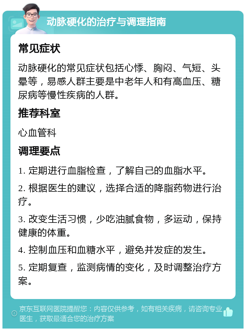 动脉硬化的治疗与调理指南 常见症状 动脉硬化的常见症状包括心悸、胸闷、气短、头晕等，易感人群主要是中老年人和有高血压、糖尿病等慢性疾病的人群。 推荐科室 心血管科 调理要点 1. 定期进行血脂检查，了解自己的血脂水平。 2. 根据医生的建议，选择合适的降脂药物进行治疗。 3. 改变生活习惯，少吃油腻食物，多运动，保持健康的体重。 4. 控制血压和血糖水平，避免并发症的发生。 5. 定期复查，监测病情的变化，及时调整治疗方案。