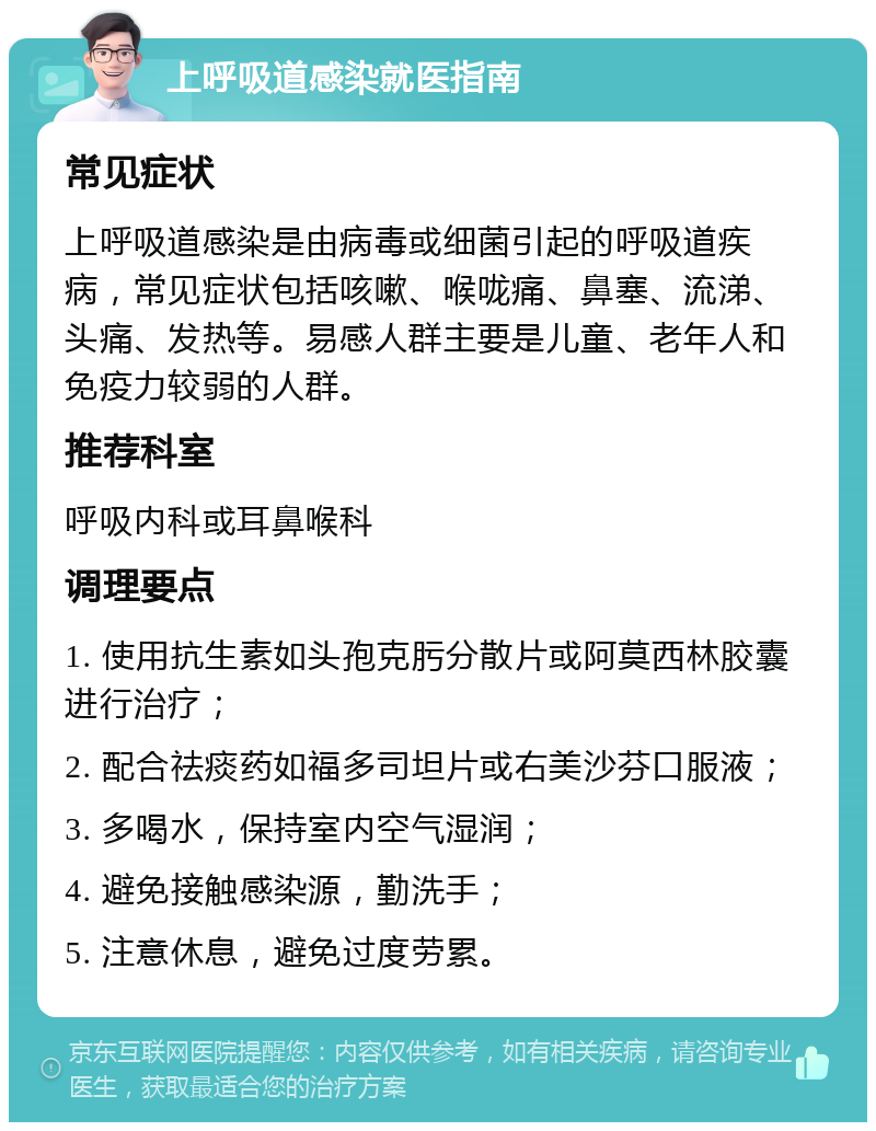 上呼吸道感染就医指南 常见症状 上呼吸道感染是由病毒或细菌引起的呼吸道疾病，常见症状包括咳嗽、喉咙痛、鼻塞、流涕、头痛、发热等。易感人群主要是儿童、老年人和免疫力较弱的人群。 推荐科室 呼吸内科或耳鼻喉科 调理要点 1. 使用抗生素如头孢克肟分散片或阿莫西林胶囊进行治疗； 2. 配合祛痰药如福多司坦片或右美沙芬口服液； 3. 多喝水，保持室内空气湿润； 4. 避免接触感染源，勤洗手； 5. 注意休息，避免过度劳累。