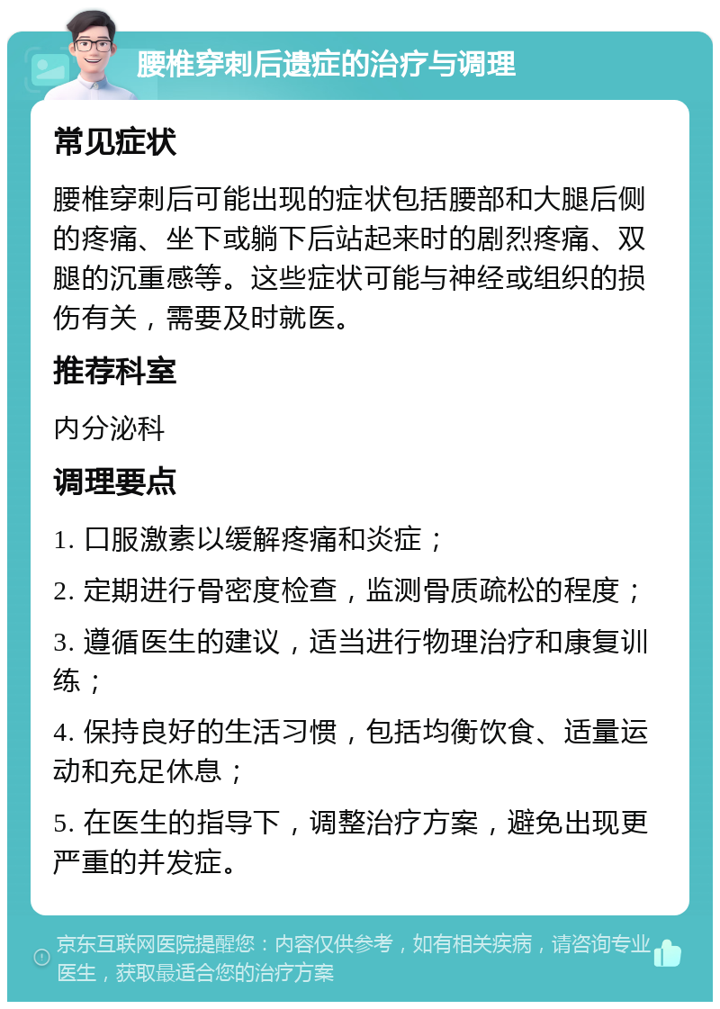 腰椎穿刺后遗症的治疗与调理 常见症状 腰椎穿刺后可能出现的症状包括腰部和大腿后侧的疼痛、坐下或躺下后站起来时的剧烈疼痛、双腿的沉重感等。这些症状可能与神经或组织的损伤有关，需要及时就医。 推荐科室 内分泌科 调理要点 1. 口服激素以缓解疼痛和炎症； 2. 定期进行骨密度检查，监测骨质疏松的程度； 3. 遵循医生的建议，适当进行物理治疗和康复训练； 4. 保持良好的生活习惯，包括均衡饮食、适量运动和充足休息； 5. 在医生的指导下，调整治疗方案，避免出现更严重的并发症。