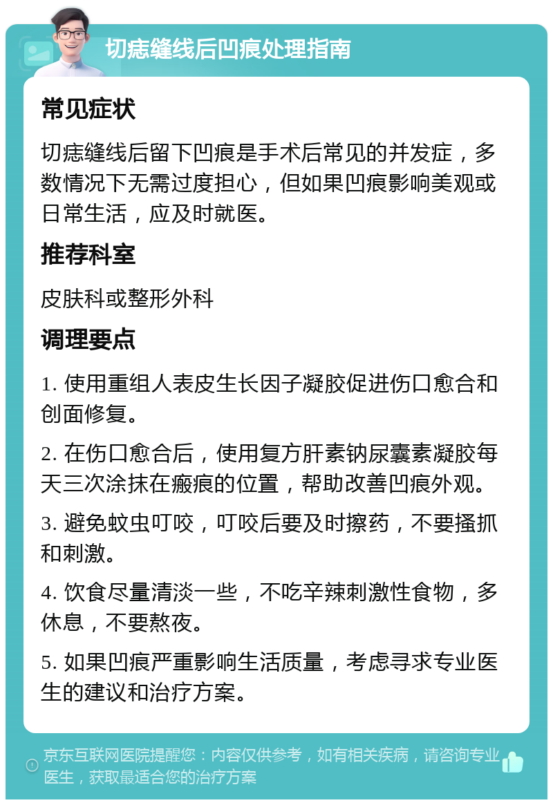 切痣缝线后凹痕处理指南 常见症状 切痣缝线后留下凹痕是手术后常见的并发症，多数情况下无需过度担心，但如果凹痕影响美观或日常生活，应及时就医。 推荐科室 皮肤科或整形外科 调理要点 1. 使用重组人表皮生长因子凝胶促进伤口愈合和创面修复。 2. 在伤口愈合后，使用复方肝素钠尿囊素凝胶每天三次涂抹在瘢痕的位置，帮助改善凹痕外观。 3. 避免蚊虫叮咬，叮咬后要及时擦药，不要搔抓和刺激。 4. 饮食尽量清淡一些，不吃辛辣刺激性食物，多休息，不要熬夜。 5. 如果凹痕严重影响生活质量，考虑寻求专业医生的建议和治疗方案。