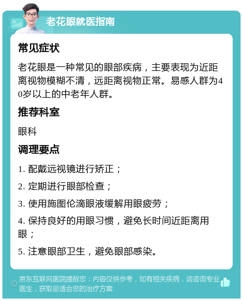 老花眼就医指南 常见症状 老花眼是一种常见的眼部疾病，主要表现为近距离视物模糊不清，远距离视物正常。易感人群为40岁以上的中老年人群。 推荐科室 眼科 调理要点 1. 配戴远视镜进行矫正； 2. 定期进行眼部检查； 3. 使用施图伦滴眼液缓解用眼疲劳； 4. 保持良好的用眼习惯，避免长时间近距离用眼； 5. 注意眼部卫生，避免眼部感染。