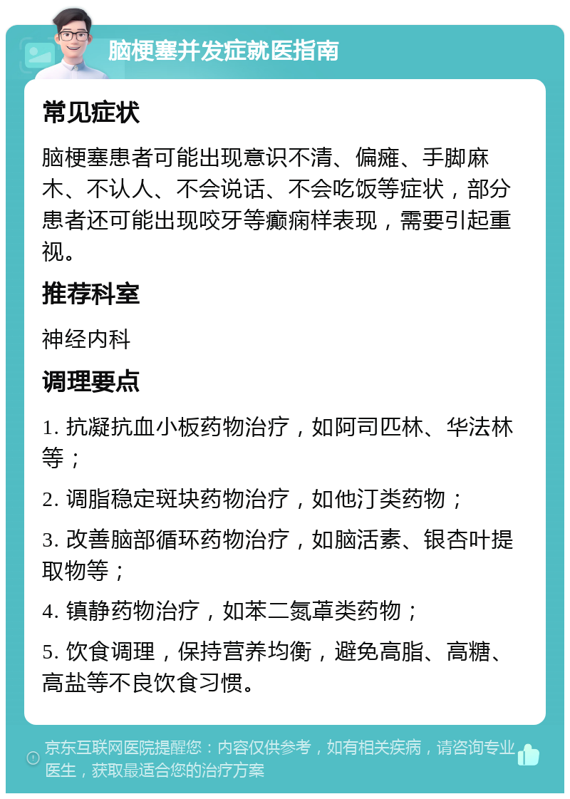 脑梗塞并发症就医指南 常见症状 脑梗塞患者可能出现意识不清、偏瘫、手脚麻木、不认人、不会说话、不会吃饭等症状，部分患者还可能出现咬牙等癫痫样表现，需要引起重视。 推荐科室 神经内科 调理要点 1. 抗凝抗血小板药物治疗，如阿司匹林、华法林等； 2. 调脂稳定斑块药物治疗，如他汀类药物； 3. 改善脑部循环药物治疗，如脑活素、银杏叶提取物等； 4. 镇静药物治疗，如苯二氮䓬类药物； 5. 饮食调理，保持营养均衡，避免高脂、高糖、高盐等不良饮食习惯。