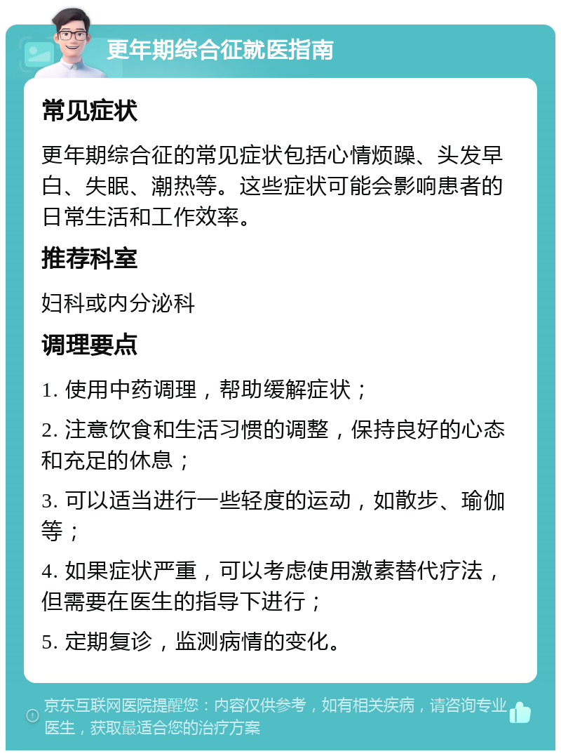 更年期综合征就医指南 常见症状 更年期综合征的常见症状包括心情烦躁、头发早白、失眠、潮热等。这些症状可能会影响患者的日常生活和工作效率。 推荐科室 妇科或内分泌科 调理要点 1. 使用中药调理，帮助缓解症状； 2. 注意饮食和生活习惯的调整，保持良好的心态和充足的休息； 3. 可以适当进行一些轻度的运动，如散步、瑜伽等； 4. 如果症状严重，可以考虑使用激素替代疗法，但需要在医生的指导下进行； 5. 定期复诊，监测病情的变化。