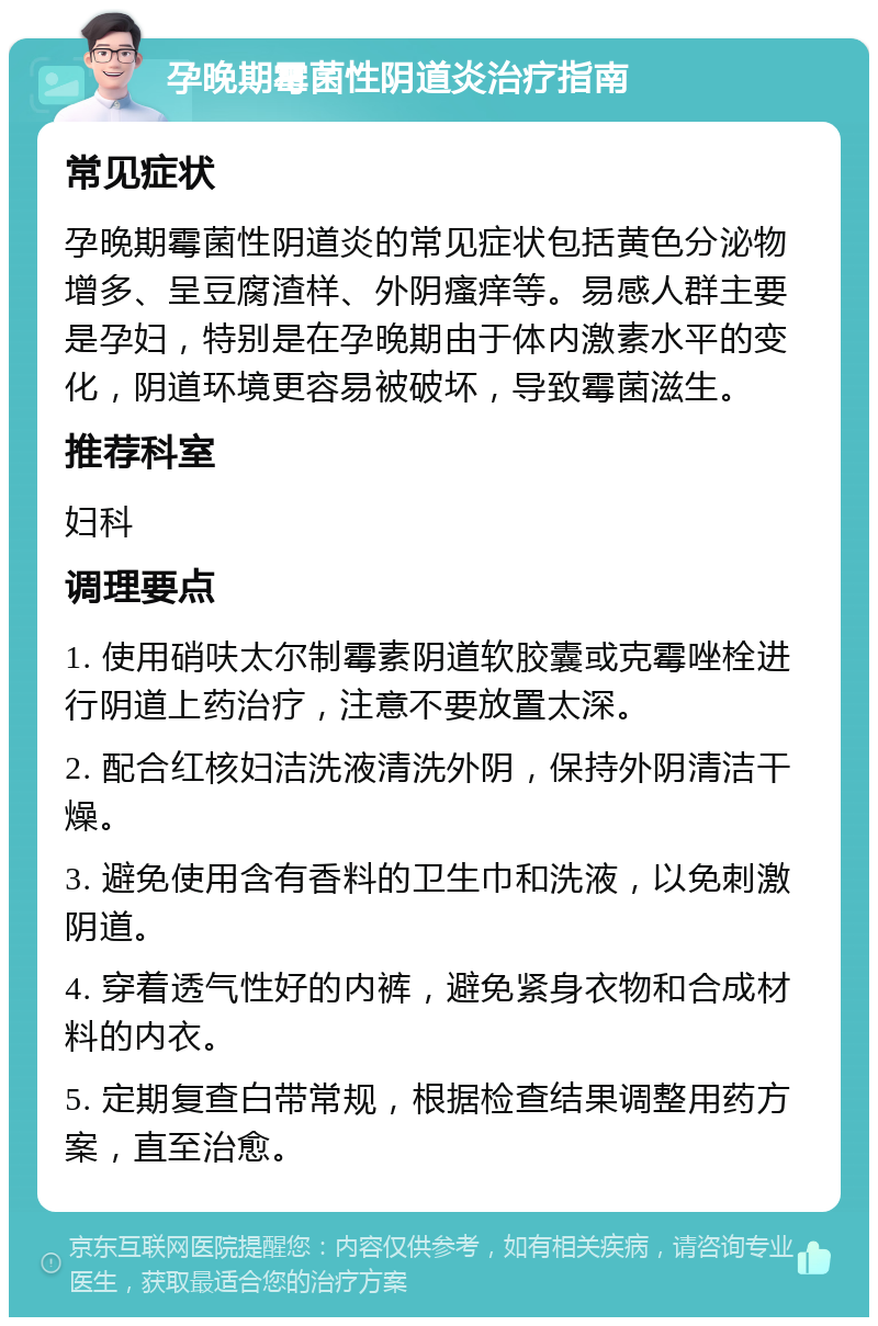 孕晚期霉菌性阴道炎治疗指南 常见症状 孕晚期霉菌性阴道炎的常见症状包括黄色分泌物增多、呈豆腐渣样、外阴瘙痒等。易感人群主要是孕妇，特别是在孕晚期由于体内激素水平的变化，阴道环境更容易被破坏，导致霉菌滋生。 推荐科室 妇科 调理要点 1. 使用硝呋太尔制霉素阴道软胶囊或克霉唑栓进行阴道上药治疗，注意不要放置太深。 2. 配合红核妇洁洗液清洗外阴，保持外阴清洁干燥。 3. 避免使用含有香料的卫生巾和洗液，以免刺激阴道。 4. 穿着透气性好的内裤，避免紧身衣物和合成材料的内衣。 5. 定期复查白带常规，根据检查结果调整用药方案，直至治愈。