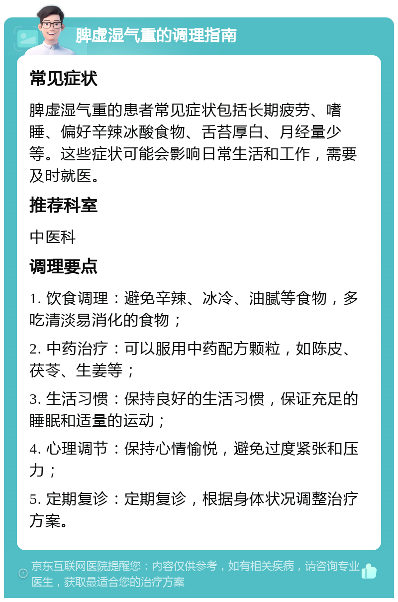 脾虚湿气重的调理指南 常见症状 脾虚湿气重的患者常见症状包括长期疲劳、嗜睡、偏好辛辣冰酸食物、舌苔厚白、月经量少等。这些症状可能会影响日常生活和工作，需要及时就医。 推荐科室 中医科 调理要点 1. 饮食调理：避免辛辣、冰冷、油腻等食物，多吃清淡易消化的食物； 2. 中药治疗：可以服用中药配方颗粒，如陈皮、茯苓、生姜等； 3. 生活习惯：保持良好的生活习惯，保证充足的睡眠和适量的运动； 4. 心理调节：保持心情愉悦，避免过度紧张和压力； 5. 定期复诊：定期复诊，根据身体状况调整治疗方案。