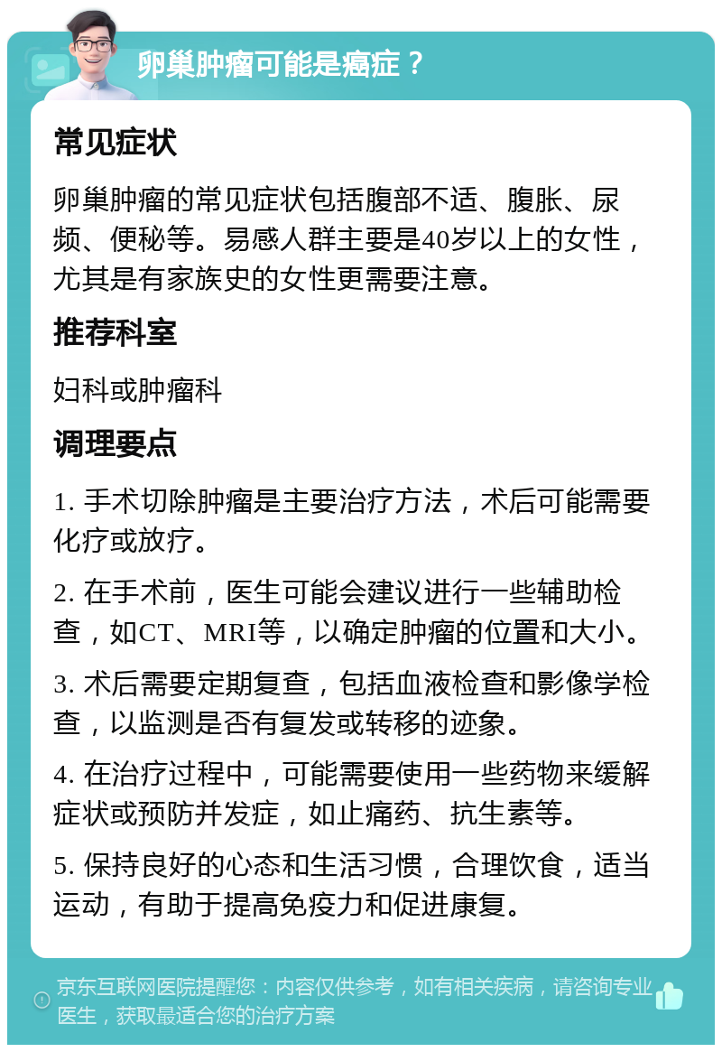 卵巢肿瘤可能是癌症？ 常见症状 卵巢肿瘤的常见症状包括腹部不适、腹胀、尿频、便秘等。易感人群主要是40岁以上的女性，尤其是有家族史的女性更需要注意。 推荐科室 妇科或肿瘤科 调理要点 1. 手术切除肿瘤是主要治疗方法，术后可能需要化疗或放疗。 2. 在手术前，医生可能会建议进行一些辅助检查，如CT、MRI等，以确定肿瘤的位置和大小。 3. 术后需要定期复查，包括血液检查和影像学检查，以监测是否有复发或转移的迹象。 4. 在治疗过程中，可能需要使用一些药物来缓解症状或预防并发症，如止痛药、抗生素等。 5. 保持良好的心态和生活习惯，合理饮食，适当运动，有助于提高免疫力和促进康复。