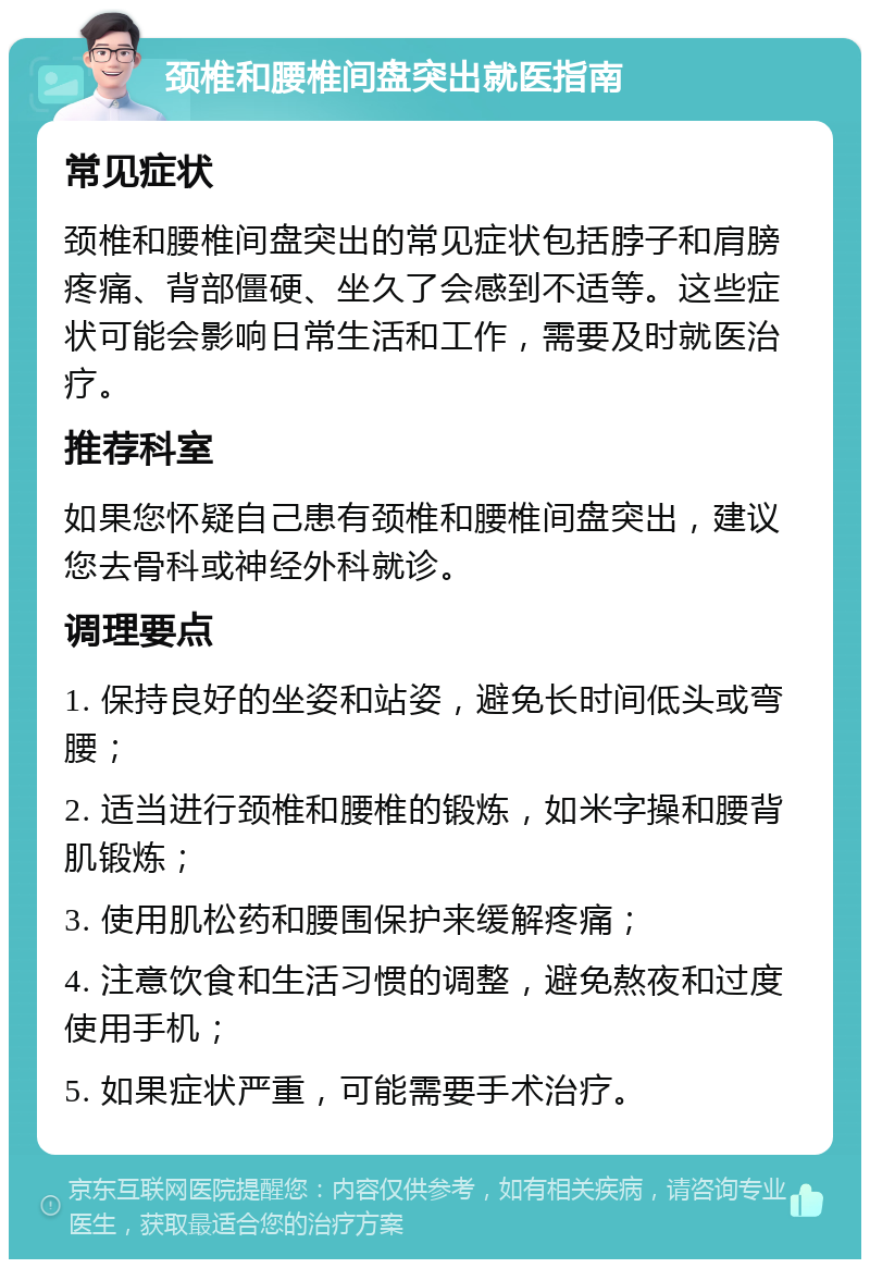 颈椎和腰椎间盘突出就医指南 常见症状 颈椎和腰椎间盘突出的常见症状包括脖子和肩膀疼痛、背部僵硬、坐久了会感到不适等。这些症状可能会影响日常生活和工作，需要及时就医治疗。 推荐科室 如果您怀疑自己患有颈椎和腰椎间盘突出，建议您去骨科或神经外科就诊。 调理要点 1. 保持良好的坐姿和站姿，避免长时间低头或弯腰； 2. 适当进行颈椎和腰椎的锻炼，如米字操和腰背肌锻炼； 3. 使用肌松药和腰围保护来缓解疼痛； 4. 注意饮食和生活习惯的调整，避免熬夜和过度使用手机； 5. 如果症状严重，可能需要手术治疗。