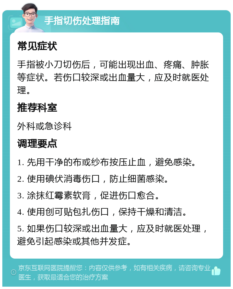 手指切伤处理指南 常见症状 手指被小刀切伤后，可能出现出血、疼痛、肿胀等症状。若伤口较深或出血量大，应及时就医处理。 推荐科室 外科或急诊科 调理要点 1. 先用干净的布或纱布按压止血，避免感染。 2. 使用碘伏消毒伤口，防止细菌感染。 3. 涂抹红霉素软膏，促进伤口愈合。 4. 使用创可贴包扎伤口，保持干燥和清洁。 5. 如果伤口较深或出血量大，应及时就医处理，避免引起感染或其他并发症。