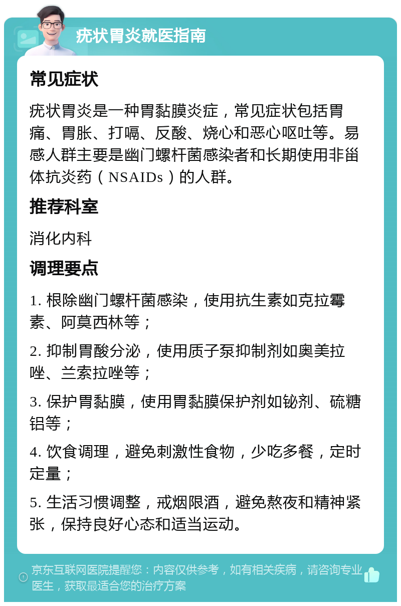 疣状胃炎就医指南 常见症状 疣状胃炎是一种胃黏膜炎症，常见症状包括胃痛、胃胀、打嗝、反酸、烧心和恶心呕吐等。易感人群主要是幽门螺杆菌感染者和长期使用非甾体抗炎药（NSAIDs）的人群。 推荐科室 消化内科 调理要点 1. 根除幽门螺杆菌感染，使用抗生素如克拉霉素、阿莫西林等； 2. 抑制胃酸分泌，使用质子泵抑制剂如奥美拉唑、兰索拉唑等； 3. 保护胃黏膜，使用胃黏膜保护剂如铋剂、硫糖铝等； 4. 饮食调理，避免刺激性食物，少吃多餐，定时定量； 5. 生活习惯调整，戒烟限酒，避免熬夜和精神紧张，保持良好心态和适当运动。