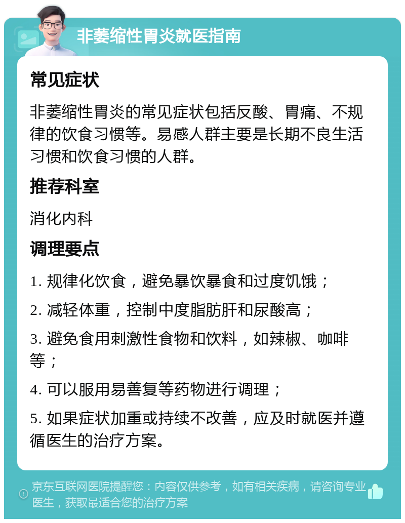 非萎缩性胃炎就医指南 常见症状 非萎缩性胃炎的常见症状包括反酸、胃痛、不规律的饮食习惯等。易感人群主要是长期不良生活习惯和饮食习惯的人群。 推荐科室 消化内科 调理要点 1. 规律化饮食，避免暴饮暴食和过度饥饿； 2. 减轻体重，控制中度脂肪肝和尿酸高； 3. 避免食用刺激性食物和饮料，如辣椒、咖啡等； 4. 可以服用易善复等药物进行调理； 5. 如果症状加重或持续不改善，应及时就医并遵循医生的治疗方案。