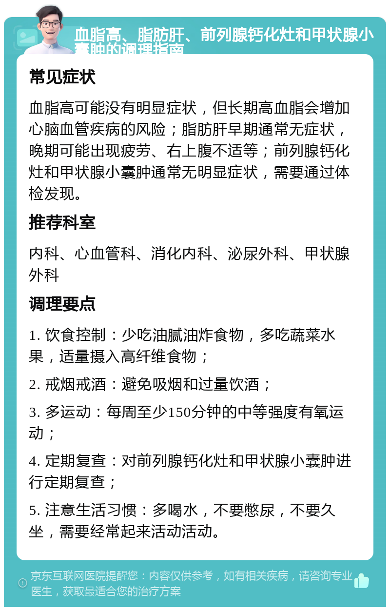 血脂高、脂肪肝、前列腺钙化灶和甲状腺小囊肿的调理指南 常见症状 血脂高可能没有明显症状，但长期高血脂会增加心脑血管疾病的风险；脂肪肝早期通常无症状，晚期可能出现疲劳、右上腹不适等；前列腺钙化灶和甲状腺小囊肿通常无明显症状，需要通过体检发现。 推荐科室 内科、心血管科、消化内科、泌尿外科、甲状腺外科 调理要点 1. 饮食控制：少吃油腻油炸食物，多吃蔬菜水果，适量摄入高纤维食物； 2. 戒烟戒酒：避免吸烟和过量饮酒； 3. 多运动：每周至少150分钟的中等强度有氧运动； 4. 定期复查：对前列腺钙化灶和甲状腺小囊肿进行定期复查； 5. 注意生活习惯：多喝水，不要憋尿，不要久坐，需要经常起来活动活动。