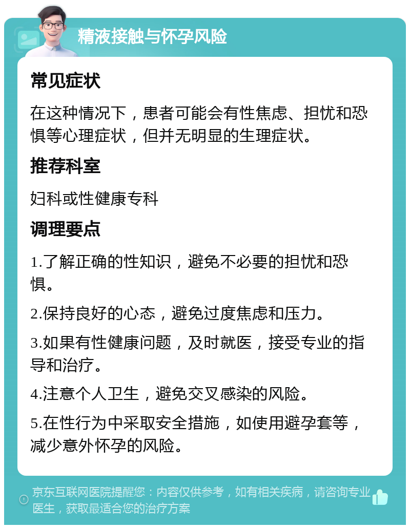 精液接触与怀孕风险 常见症状 在这种情况下，患者可能会有性焦虑、担忧和恐惧等心理症状，但并无明显的生理症状。 推荐科室 妇科或性健康专科 调理要点 1.了解正确的性知识，避免不必要的担忧和恐惧。 2.保持良好的心态，避免过度焦虑和压力。 3.如果有性健康问题，及时就医，接受专业的指导和治疗。 4.注意个人卫生，避免交叉感染的风险。 5.在性行为中采取安全措施，如使用避孕套等，减少意外怀孕的风险。