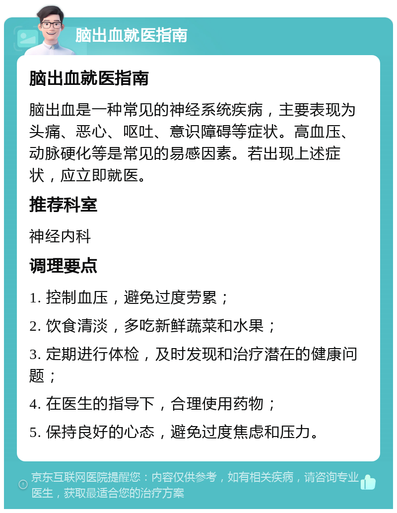 脑出血就医指南 脑出血就医指南 脑出血是一种常见的神经系统疾病，主要表现为头痛、恶心、呕吐、意识障碍等症状。高血压、动脉硬化等是常见的易感因素。若出现上述症状，应立即就医。 推荐科室 神经内科 调理要点 1. 控制血压，避免过度劳累； 2. 饮食清淡，多吃新鲜蔬菜和水果； 3. 定期进行体检，及时发现和治疗潜在的健康问题； 4. 在医生的指导下，合理使用药物； 5. 保持良好的心态，避免过度焦虑和压力。