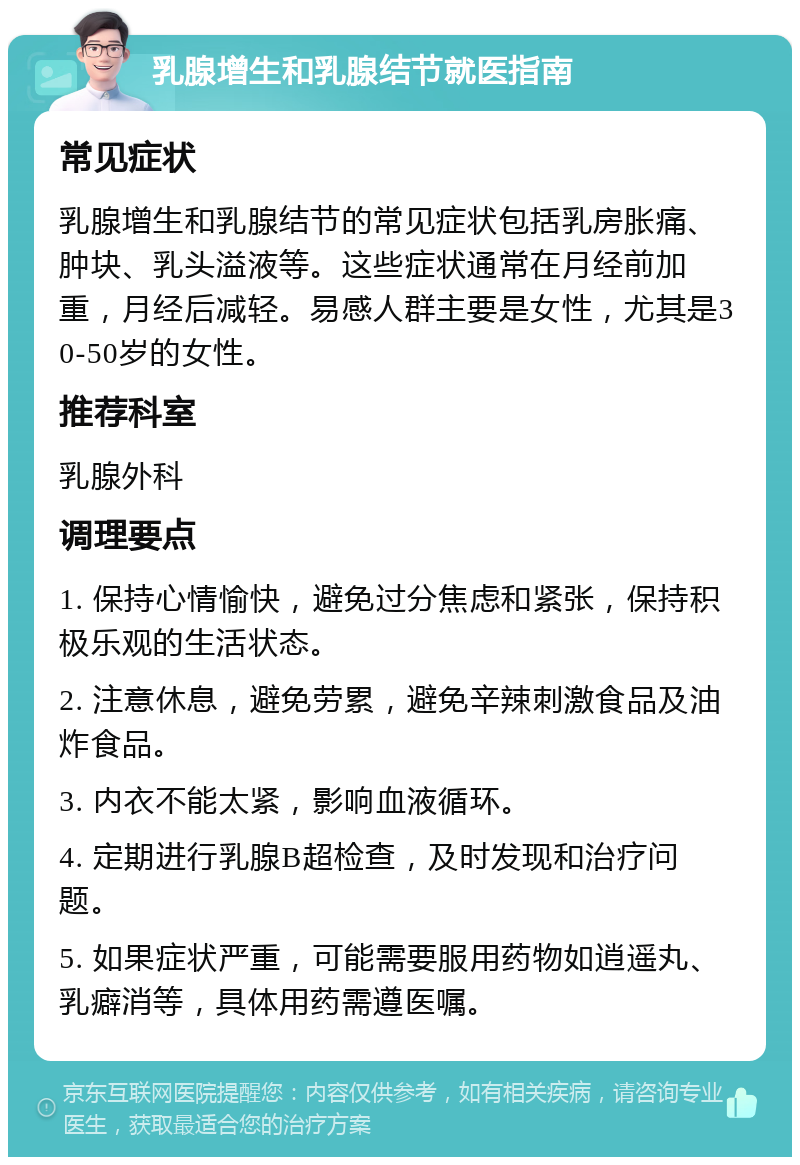 乳腺增生和乳腺结节就医指南 常见症状 乳腺增生和乳腺结节的常见症状包括乳房胀痛、肿块、乳头溢液等。这些症状通常在月经前加重，月经后减轻。易感人群主要是女性，尤其是30-50岁的女性。 推荐科室 乳腺外科 调理要点 1. 保持心情愉快，避免过分焦虑和紧张，保持积极乐观的生活状态。 2. 注意休息，避免劳累，避免辛辣刺激食品及油炸食品。 3. 内衣不能太紧，影响血液循环。 4. 定期进行乳腺B超检查，及时发现和治疗问题。 5. 如果症状严重，可能需要服用药物如逍遥丸、乳癖消等，具体用药需遵医嘱。