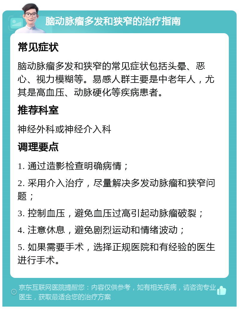 脑动脉瘤多发和狭窄的治疗指南 常见症状 脑动脉瘤多发和狭窄的常见症状包括头晕、恶心、视力模糊等。易感人群主要是中老年人，尤其是高血压、动脉硬化等疾病患者。 推荐科室 神经外科或神经介入科 调理要点 1. 通过造影检查明确病情； 2. 采用介入治疗，尽量解决多发动脉瘤和狭窄问题； 3. 控制血压，避免血压过高引起动脉瘤破裂； 4. 注意休息，避免剧烈运动和情绪波动； 5. 如果需要手术，选择正规医院和有经验的医生进行手术。