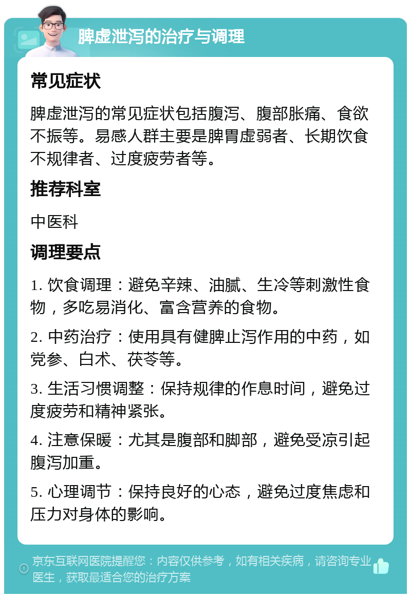 脾虚泄泻的治疗与调理 常见症状 脾虚泄泻的常见症状包括腹泻、腹部胀痛、食欲不振等。易感人群主要是脾胃虚弱者、长期饮食不规律者、过度疲劳者等。 推荐科室 中医科 调理要点 1. 饮食调理：避免辛辣、油腻、生冷等刺激性食物，多吃易消化、富含营养的食物。 2. 中药治疗：使用具有健脾止泻作用的中药，如党参、白术、茯苓等。 3. 生活习惯调整：保持规律的作息时间，避免过度疲劳和精神紧张。 4. 注意保暖：尤其是腹部和脚部，避免受凉引起腹泻加重。 5. 心理调节：保持良好的心态，避免过度焦虑和压力对身体的影响。