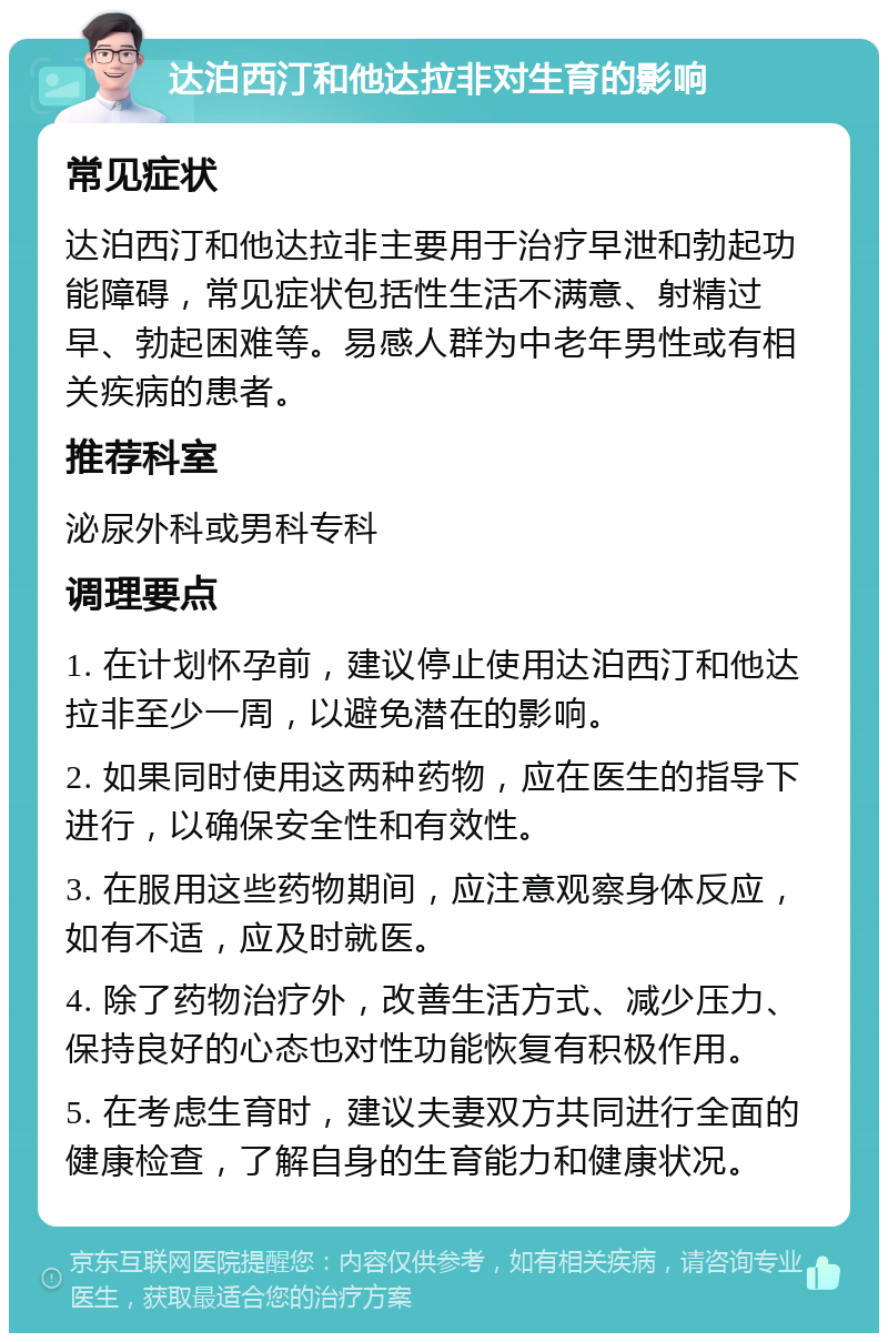 达泊西汀和他达拉非对生育的影响 常见症状 达泊西汀和他达拉非主要用于治疗早泄和勃起功能障碍，常见症状包括性生活不满意、射精过早、勃起困难等。易感人群为中老年男性或有相关疾病的患者。 推荐科室 泌尿外科或男科专科 调理要点 1. 在计划怀孕前，建议停止使用达泊西汀和他达拉非至少一周，以避免潜在的影响。 2. 如果同时使用这两种药物，应在医生的指导下进行，以确保安全性和有效性。 3. 在服用这些药物期间，应注意观察身体反应，如有不适，应及时就医。 4. 除了药物治疗外，改善生活方式、减少压力、保持良好的心态也对性功能恢复有积极作用。 5. 在考虑生育时，建议夫妻双方共同进行全面的健康检查，了解自身的生育能力和健康状况。