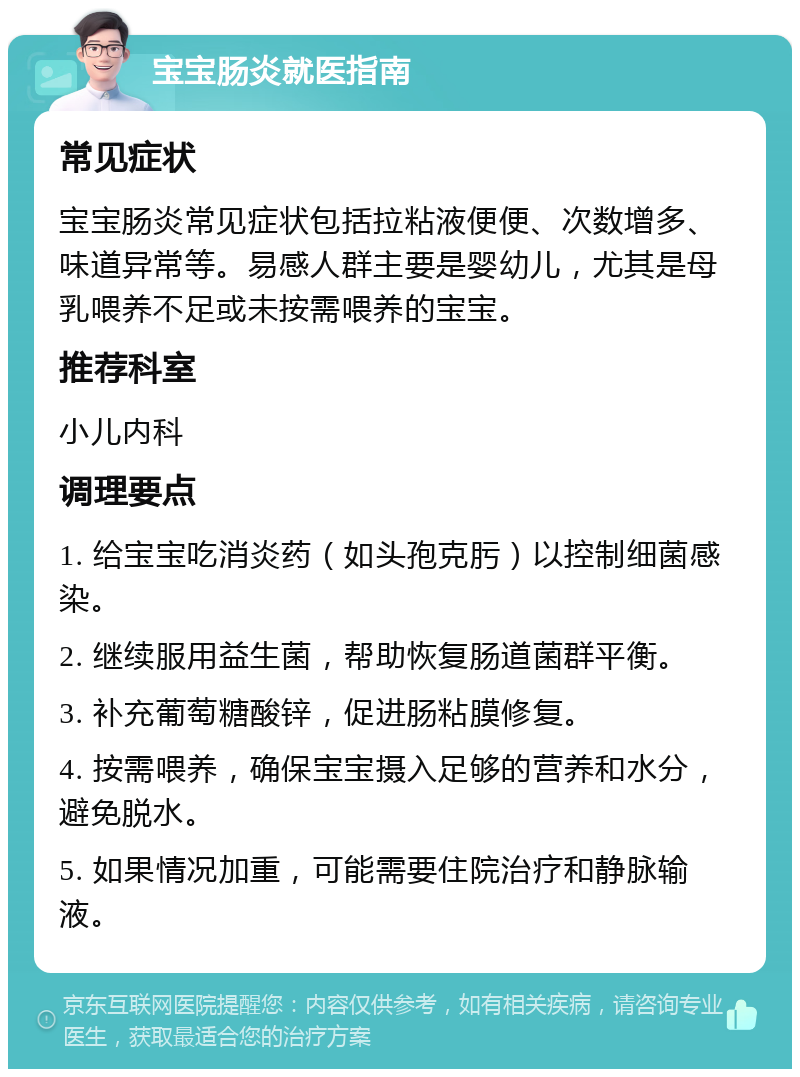 宝宝肠炎就医指南 常见症状 宝宝肠炎常见症状包括拉粘液便便、次数增多、味道异常等。易感人群主要是婴幼儿，尤其是母乳喂养不足或未按需喂养的宝宝。 推荐科室 小儿内科 调理要点 1. 给宝宝吃消炎药（如头孢克肟）以控制细菌感染。 2. 继续服用益生菌，帮助恢复肠道菌群平衡。 3. 补充葡萄糖酸锌，促进肠粘膜修复。 4. 按需喂养，确保宝宝摄入足够的营养和水分，避免脱水。 5. 如果情况加重，可能需要住院治疗和静脉输液。