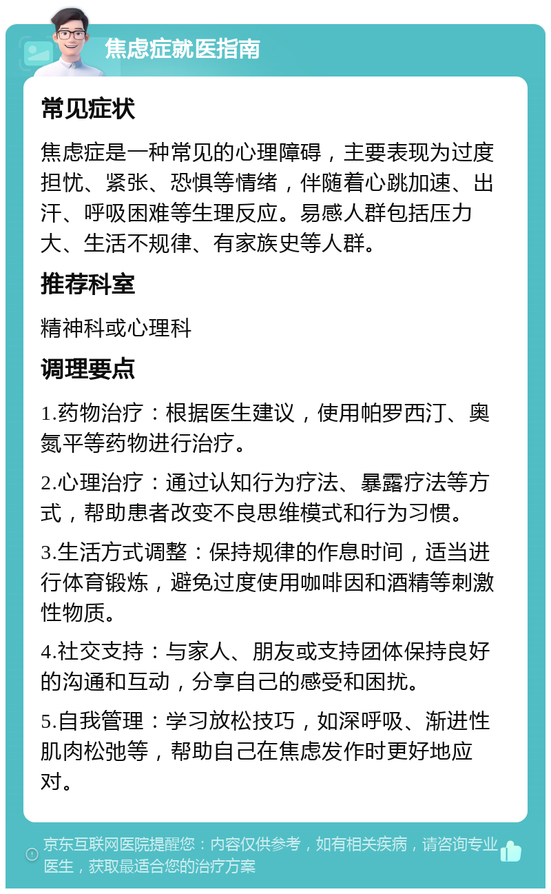 焦虑症就医指南 常见症状 焦虑症是一种常见的心理障碍，主要表现为过度担忧、紧张、恐惧等情绪，伴随着心跳加速、出汗、呼吸困难等生理反应。易感人群包括压力大、生活不规律、有家族史等人群。 推荐科室 精神科或心理科 调理要点 1.药物治疗：根据医生建议，使用帕罗西汀、奥氮平等药物进行治疗。 2.心理治疗：通过认知行为疗法、暴露疗法等方式，帮助患者改变不良思维模式和行为习惯。 3.生活方式调整：保持规律的作息时间，适当进行体育锻炼，避免过度使用咖啡因和酒精等刺激性物质。 4.社交支持：与家人、朋友或支持团体保持良好的沟通和互动，分享自己的感受和困扰。 5.自我管理：学习放松技巧，如深呼吸、渐进性肌肉松弛等，帮助自己在焦虑发作时更好地应对。