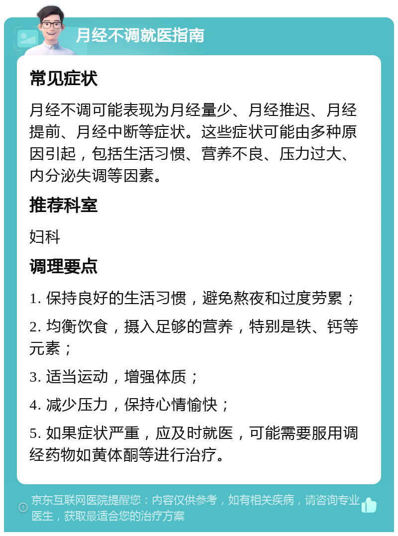 月经不调就医指南 常见症状 月经不调可能表现为月经量少、月经推迟、月经提前、月经中断等症状。这些症状可能由多种原因引起，包括生活习惯、营养不良、压力过大、内分泌失调等因素。 推荐科室 妇科 调理要点 1. 保持良好的生活习惯，避免熬夜和过度劳累； 2. 均衡饮食，摄入足够的营养，特别是铁、钙等元素； 3. 适当运动，增强体质； 4. 减少压力，保持心情愉快； 5. 如果症状严重，应及时就医，可能需要服用调经药物如黄体酮等进行治疗。