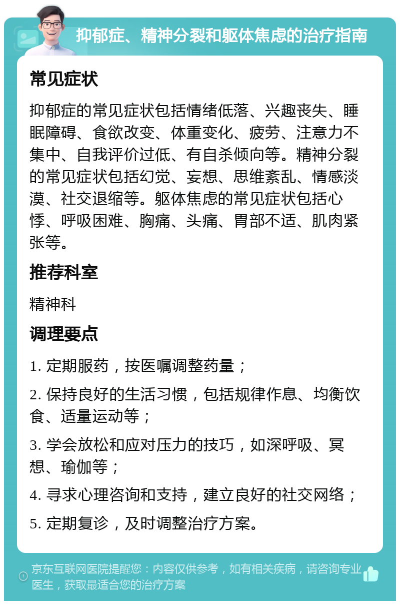 抑郁症、精神分裂和躯体焦虑的治疗指南 常见症状 抑郁症的常见症状包括情绪低落、兴趣丧失、睡眠障碍、食欲改变、体重变化、疲劳、注意力不集中、自我评价过低、有自杀倾向等。精神分裂的常见症状包括幻觉、妄想、思维紊乱、情感淡漠、社交退缩等。躯体焦虑的常见症状包括心悸、呼吸困难、胸痛、头痛、胃部不适、肌肉紧张等。 推荐科室 精神科 调理要点 1. 定期服药，按医嘱调整药量； 2. 保持良好的生活习惯，包括规律作息、均衡饮食、适量运动等； 3. 学会放松和应对压力的技巧，如深呼吸、冥想、瑜伽等； 4. 寻求心理咨询和支持，建立良好的社交网络； 5. 定期复诊，及时调整治疗方案。