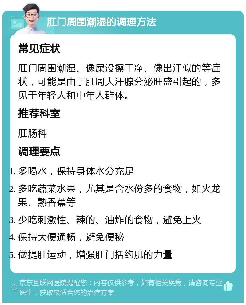 肛门周围潮湿的调理方法 常见症状 肛门周围潮湿、像屎没擦干净、像出汗似的等症状，可能是由于肛周大汗腺分泌旺盛引起的，多见于年轻人和中年人群体。 推荐科室 肛肠科 调理要点 多喝水，保持身体水分充足 多吃蔬菜水果，尤其是含水份多的食物，如火龙果、熟香蕉等 少吃刺激性、辣的、油炸的食物，避免上火 保持大便通畅，避免便秘 做提肛运动，增强肛门括约肌的力量