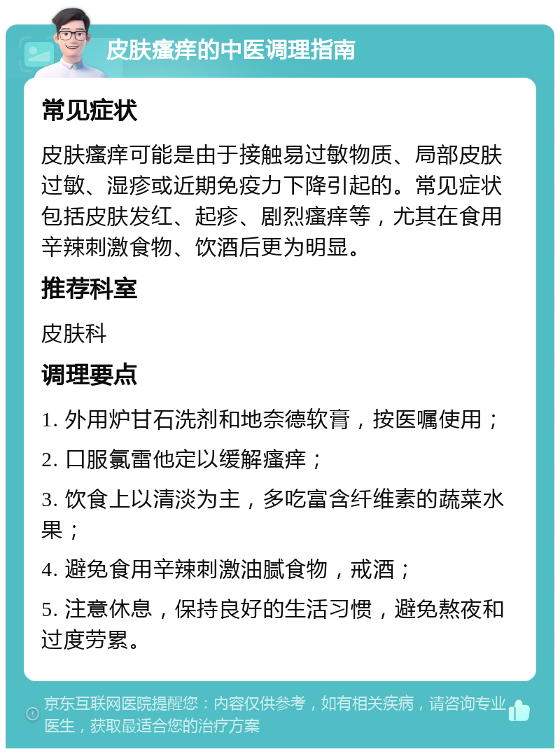 皮肤瘙痒的中医调理指南 常见症状 皮肤瘙痒可能是由于接触易过敏物质、局部皮肤过敏、湿疹或近期免疫力下降引起的。常见症状包括皮肤发红、起疹、剧烈瘙痒等，尤其在食用辛辣刺激食物、饮酒后更为明显。 推荐科室 皮肤科 调理要点 1. 外用炉甘石洗剂和地奈德软膏，按医嘱使用； 2. 口服氯雷他定以缓解瘙痒； 3. 饮食上以清淡为主，多吃富含纤维素的蔬菜水果； 4. 避免食用辛辣刺激油腻食物，戒酒； 5. 注意休息，保持良好的生活习惯，避免熬夜和过度劳累。