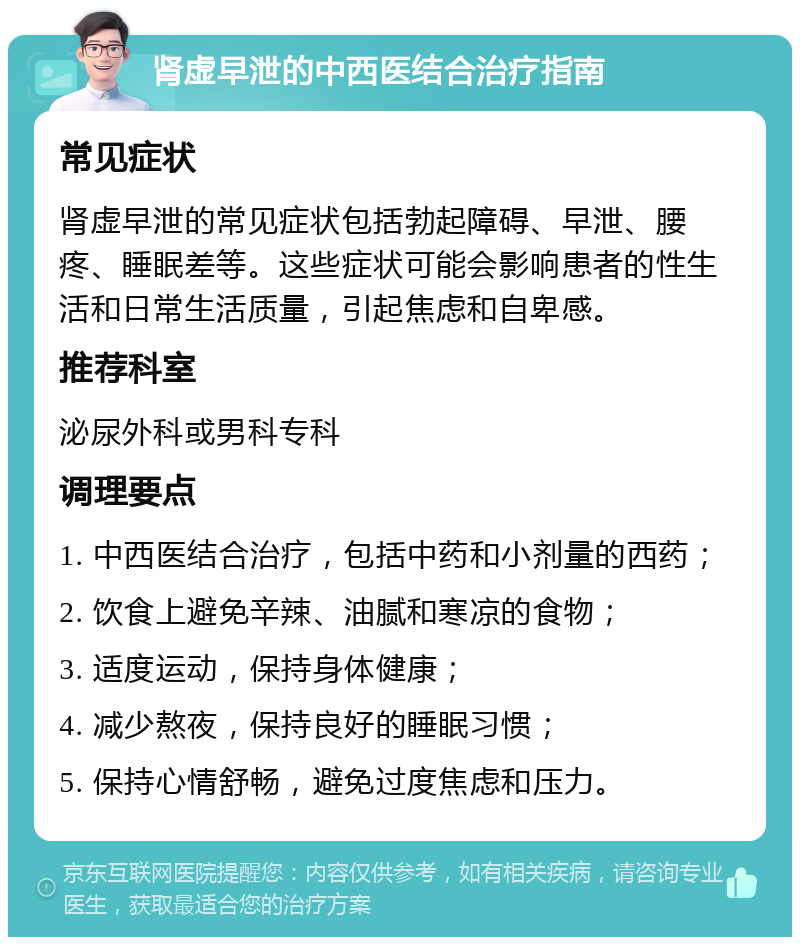 肾虚早泄的中西医结合治疗指南 常见症状 肾虚早泄的常见症状包括勃起障碍、早泄、腰疼、睡眠差等。这些症状可能会影响患者的性生活和日常生活质量，引起焦虑和自卑感。 推荐科室 泌尿外科或男科专科 调理要点 1. 中西医结合治疗，包括中药和小剂量的西药； 2. 饮食上避免辛辣、油腻和寒凉的食物； 3. 适度运动，保持身体健康； 4. 减少熬夜，保持良好的睡眠习惯； 5. 保持心情舒畅，避免过度焦虑和压力。